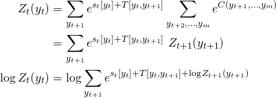 \[\begin{aligned}Z_t(y_t) &= \sum_{y_{t+1}} e^{s_t[y_t] + T[y_{t}, y_{t+1}]} \sum_{y_{t+2}, \ldots, y_m} e^{C(y_{t+1}, \ldots, y_m)} \\&= \sum_{y_{t+1}} e^{s_t[y_t] + T[y_{t}, y_{t+1}]} \ Z_{t+1}(y_{t+1})\\\log Z_t(y_t) &= \log \sum_{y_{t+1}} e^{s_t [y_t] + T[y_{t}, y_{t+1}] + \log Z_{t+1}(y_{t+1})}\end{aligned}\]