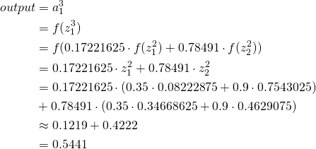 \[ \begin{aligned} output &= a_{1}^3\\ &={f}(z_{1}^3)\\ &=f(0.17221625\cdot{f}(z_{1}^2)+0.78491\cdot{f}(z_2^2))\\ &=0.17221625\cdot{z}_{1}^2+0.78491\cdot{z}_2^2\\ &=0.17221625\cdot(0.35\cdot 0.08222875+0.9\cdot 0.7543025)\\&+0.78491\cdot(0.35\cdot0.34668625+0.9\cdot0.4629075)\\ &\approx 0.1219 + 0.4222\\ &=0.5441 \end{aligned} \]